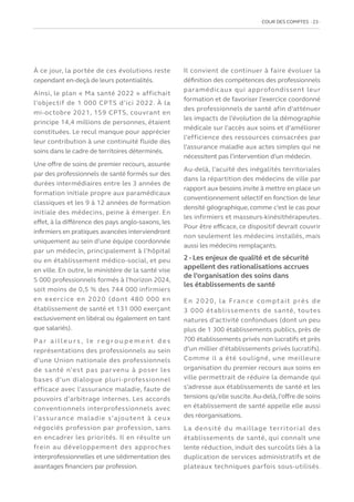 COUR DES COMPTES  23
À ce jour, la portée de ces évolutions reste
cependant en-deçà de leurs potentialités.
Ainsi, le plan « Ma santé 2022 » affichait
l’objectif de 1 000 CPTS d’ici 2022. À la
mi-octobre 2021, 159 CPTS, couvrant en
principe 14,4 millions de personnes, étaient
constituées. Le recul manque pour apprécier
leur contribution à une continuité fluide des
soins dans le cadre de territoires déterminés.
Une offre de soins de premier recours, assurée
par des professionnels de santé formés sur des
durées intermédiaires entre les 3 années de
formation initiale propre aux paramédicaux
classiques et les 9 à 12 années de formation
initiale des médecins, peine à émerger. En
effet, à la différence des pays anglo-saxons, les
infirmiers en pratiques avancées interviendront
uniquement au sein d’une équipe coordonnée
par un médecin, principalement à l’hôpital
ou en établissement médico-social, et peu
en ville. En outre, le ministère de la santé vise
5 000 professionnels formés à l’horizon 2024,
soit moins de 0,5 % des 744 000 infirmiers
en exercice en 2020 (dont 480 000 en
établissement de santé et 131 000 exerçant
exclusivement en libéral ou également en tant
que salariés).
P a r a i l l e u r s , l e r e g r o u p e m e n t d e s
représentations des professionnels au sein
d’une Union nationale des professionnels
de santé n’est pas parvenu à poser les
bases d’un dialogue pluri-professionnel
efficace avec l’assurance maladie, faute de
pouvoirs d’arbitrage internes. Les accords
conventionnels interprofessionnels avec
l’assurance maladie s’ajoutent à ceux
négociés profession par profession, sans
en encadrer les priorités. Il en résulte un
frein au développement des approches
interprofessionnelles et une sédimentation des
avantages financiers par profession.
Il convient de continuer à faire évoluer la
définition des compétences des professionnels
paramédicaux qui approfondissent leur
formation et de favoriser l’exercice coordonné
des professionnels de santé afin d’atténuer
les impacts de l’évolution de la démographie
médicale sur l’accès aux soins et d’améliorer
l’efficience des ressources consacrées par
l’assurance maladie aux actes simples qui ne
nécessitent pas l’intervention d’un médecin.
Au-delà, l’acuité des inégalités territoriales
dans la répartition des médecins de ville par
rapport aux besoins invite à mettre en place un
conventionnement sélectif en fonction de leur
densité géographique, comme c’est le cas pour
les infirmiers et masseurs-kinésithérapeutes.
Pour être efficace, ce dispositif devrait couvrir
non seulement les médecins installés, mais
aussi les médecins remplaçants.
2 - Les enjeux de qualité et de sécurité
appellent des rationalisations accrues
de l’organisation des soins dans
les établissements de santé
En 2020, la France comptait près de
3 000 établissements de santé, toutes
natures d’activité confondues (dont un peu
plus de 1 300 établissements publics, près de
700 établissements privés non lucratifs et près
d’un millier d’établissements privés lucratifs).
Comme il a été souligné, une meilleure
organisation du premier recours aux soins en
ville permettrait de réduire la demande qui
s’adresse aux établissements de santé et les
tensions qu’elle suscite.Au-delà, l’offre de soins
en établissement de santé appelle elle aussi
des réorganisations.
La densité du maillage territorial des
établissements de santé, qui connaît une
lente réduction, induit des surcoûts liés à la
duplication de services administratifs et de
plateaux techniques parfois sous-utilisés.
 