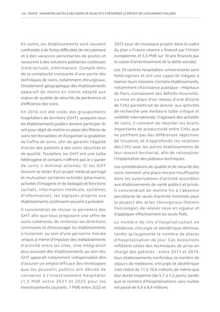 24   SANTÉ : GARANTIR L’ACCÈS À DES SOINS DE QUALITÉ ET RÉSORBER LE DÉFICIT DE L’ASSURANCE MALADIE
En outre, les établissements sont souvent
confrontés à de fortes difficultés de recrutement
et à des vacances persistantes de postes et
recourent à des solutions palliatives coûteuses
(contractuels, intérimaires). Compte tenu
de la complexité croissante d’une partie des
techniques de soins, notamment chirurgicaux,
l’éclatement géographique des établissements
apparaît de moins en moins adapté aux
enjeux de qualité, de sécurité, de pertinence et
d’efficience des soins.
En 2016 ont été créés des groupements
hospitaliers de territoire (GHT), auxquels tous
les établissements publics doivent participer. Ils
ont pour objet de mettre en place des filières de
soins territorialisées et d’organiser la gradation
de l’offre de soins, afin de garantir l’égalité
d’accès des patients à des soins sécurisés et
de qualité. Toutefois, les GHT ont une taille
hétérogène et certains n’offrent pas le « panier
de soins » minimal attendu. Si les GHT
doivent se doter d’un projet médical partagé
et mutualiser certaines activités (pharmacie,
activités d’imagerie et de biologie) et fonctions
(achats, information médicale, systèmes
d’information), les logiques propres aux
établissements continuent souvent à prévaloir.
Il conviendrait de réviser le périmètre des
GHT afin que tous proposent une offre de
soins cohérente, de renforcer les directions
communes et d’encourager les établissements
à fusionner au sein d’une personne morale
unique,à même d’impulser des redéploiements
d’activité entre les sites. Une intégration
plus poussée des établissements au sein des
GHT apparaît notamment indispensable afin
d’assurer un emploi efficace des enveloppes
que les pouvoirs publics ont décidé de
consacrer à l’investissement hospitalier
(1,5 Md€ entre 2021 et 2025 pour les
investissements courants, 1 Md€ entre 2022 et
2025 pour de nouveaux projets dans le cadre
du plan « France relance » financé par l’Union
européenne, et 5,5 Md€ sur 10 ans financés par
la caisse d’amortissement de la dette sociale).
Les 30 centres hospitaliers universitaires sont
hétérogènes et ont une capacité inégale à
exercer leurs missions.Certains établissements,
notamment l’Assistance publique – Hôpitaux
de Paris, connaissent des déficits récurrents.
La mise en place d’un réseau d’une dizaine
de CHU permettrait de donner aux activités
de recherche une meilleure taille critique et
visibilité internationale. S’agissant des activités
de soins, il convient de résorber les écarts
importants de productivité entre CHU, que
ne justifient pas des différences objectives
de situation, et d’approfondir les relations
des CHU avec les autres établissements de
leur ressort territorial, afin de rationaliser
l’implantation des plateaux techniques.
Les considérations de qualité et de sécurité des
soins tiennent une place encore insuffisante
dans les autorisations d’activité accordées
aux établissements de santé publics et privés.
Il conviendrait de mettre fin à l’absence
persistante de seuils d’activité minimale pour
la plupart des actes chirurgicaux (hormis
l’oncologie), de relever ceux en vigueur et
d’appliquer effectivement les seuils fixés.
Le nombre de lits d’hospitalisation en
médecine, chirurgie et obstétrique diminue,
tandis qu’augmente le nombre de places
d’hospitalisation de jour. Ces évolutions
reflètent celles des techniques de prise en
charge des patients : entre 2011 et 2019,
tous établissements confondus, le nombre de
séjours de médecine, chirurgie et obstétrique
s’est réduit de 11 à 10,6 millions, de même que
leur durée moyenne (de 5,7 à 5,5 jours), tandis
que le nombre d’hospitalisations sans nuitée
est passé de 6,4 à 8,4 millions.
 