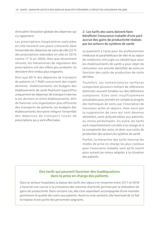26   SANTÉ : GARANTIR L’ACCÈS À DES SOINS DE QUALITÉ ET RÉSORBER LE DÉFICIT DE L’ASSURANCE MALADIE
d’encadrer l’évolution globale des dépenses qui
s’y rapportent.
Les prescriptions hospitalières exécutées
en ville tiennent une place croissante dans
l’ensemble des dépenses de soins de ville (22 %
des prescriptions exécutées en ville en 2019,
contre 17 % en 2004). Bien que récemment
rénovés, les mécanismes de régulation des
prescriptions ont des effets peu probants. Ils
devraient être rendus plus exigeants.
Bien que 60 % des dépenses de transport
de patients (4,7 Md€) concernent des trajets
domicile - établissements, les budgets des
établissements de santé financent aujourd’hui
uniquement les dépenses de transport internes
à ces derniers et entre établissements. Afin
de favoriser une organisation plus efficiente
des transports de patients, les budgets des
établissements devraient intégrer l’ensemble
des dépenses de transpor t issues de
prescriptions qui y sont effectuées.
2 - Les tarifs des soins doivent faire
bénéficier l’assurance maladie d’une part
accrue des gains de productivité réalisés
par les acteurs du système de santé
Le paiement à l’acte pour les professionnels
médicaux et paramédicaux de ville et au séjour
de médecine, chirurgie ou obstétrique pour
les établissements de santé a pour objet de
rémunérer une activité identifiée de soins en
fonction des coûts de production de cette
dernière.
Toutefois, les nomenclatures tarifaires
comportent plusieurs milliers de références
distinctes souvent fondées sur des définitions
complexes. Elles sont insuffisamment
actualisées pour prendre en compte le progrès
des techniques de soins, par l’inscription de
nouveaux actes et séjours, mais aussi par
la suppression de ceux qui sont devenus
obsolètes, voire préjudiciables aux patients,
ou moins performants. En outre, les tarifs
sont imparfaitement corrélés à la charge et à
la complexité des soins, et donc aux coûts de
production des acteurs du système de santé.
Parfois, la hiérarchie des tarifs favorise les
modes de prise en charge les plus coûteux
pour l’assurance maladie, sans qu’ils soient
pour autant les mieux adaptés à la situation
des patients.
Des tarifs qui peuvent favoriser des inadéquations
dans la prise en charge des patients
Dans le secteur hospitalier, la baisse des tarifs des séjours en moyenne entre 2011 et 2018
a favorisé une course à la croissance des volumes d’activité, permise par la réalisation de
gains de productivité. Dans certains cas, elle s’est cependant accompagnée d’une moindre
pertinence et qualité des soins aux patients. Avant la crise sanitaire, elle favorisait de ce fait
le malaise d’une partie des personnels soignants.
 