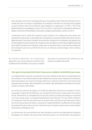 COUR DES COMPTES  27
De manière générale, les évolutions
apportées aux nomenclatures tarifaires font
insuffisamment bénéficier l’assurance maladie
des gains de productivité réalisés par les
acteurs du système de santé.
Alors qu’elles sont moins contraignantes pour les patients dont l’état de santé permet ces
modes de prise en charge, l’autodialyse et la dialyse à domicile ne sont pas encouragées
au plan tarifaire. Dans ces conditions, elles stagnent ou régressent : en 2017, 15,8 % des
patients étaient en autodialyse,contre 18,5 % en 2013 ; moins de 8 % des patients étaient en
dialyse à domicile (hémodialyse à domicile ou dialyse péritonéale), comme en 2013.
L’ambulance est le mode de transport le plus coûteux. Or, compte tenu de la place des
ambulances dans le parc automobile des transporteurs,tout particulièrement dans certains
départements, l’assurance maladie rémunère des transports en ambulance de patients qui
ont fait l’objet d’une prescription de transport assis.Par ailleurs,le formulaire réglementaire de
prescription comporte une rubrique unique pour le transport assis,ce qui favorise l’expansion
des transports par taxi au détriment de ceux en véhicule sanitaire léger, moins coûteux
en moyenne.
Des gains de productivité dont l’assurance maladie ne bénéficie pas assez
Les médicaments innovants,comportant un service médical rendu élevé,sont généralement
très coûteux.Or les révisions des prix des médicaments anciens,pour lesquels les entreprises
pharmaceutiques ont amorti de longue date leurs coûts de recherche, sont encore trop
espacées dans le temps.Afin d’accélérer ces révisions,des périodicités maximales de révision
auraient vocation à être fixées.
Les tarifs des séances de dialyse (3,4 Md€ de dépenses d’assurance maladie en 2019,
auxquelles s’ajoutent 0,8 Md€ pour les transports) diminuent, surtout pour les centres
lourds. Néanmoins, la rentabilité des structures privées lucratives de dialyse se maintient
à un haut niveau (avec un résultat d’exploitation de l’ordre de 15 % du chiffre d’affaires
en moyenne), trois fois plus élevé que la moyenne des activités de soins de toute nature
des structures privées lucratives. L’assurance maladie bénéficie insuffisamment des gains
de productivité du secteur, permis notamment par les baisses de prix des consommables
nécessaires au filtrage du rein.
Le mouvement de concentration des sites d’analyse a permis aux laboratoires d’analyses
biologiques de réaliser des économies d’échelle, grâce à la mutualisation des plateaux
 