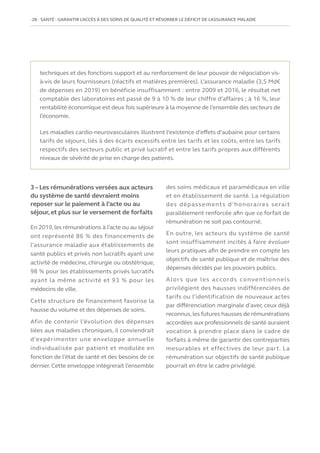 28   SANTÉ : GARANTIR L’ACCÈS À DES SOINS DE QUALITÉ ET RÉSORBER LE DÉFICIT DE L’ASSURANCE MALADIE
3 – Les rémunérations versées aux acteurs
du système de santé devraient moins
reposer sur le paiement à l’acte ou au
séjour, et plus sur le versement de forfaits
En 2019,les rémunérations à l’acte ou au séjour
ont représenté 86 % des financements de
l’assurance maladie aux établissements de
santé publics et privés non lucratifs ayant une
activité de médecine, chirurgie ou obstétrique,
98 % pour les établissements privés lucratifs
ayant la même activité et 93 % pour les
médecins de ville.
Cette structure de financement favorise la
hausse du volume et des dépenses de soins.
Afin de contenir l’évolution des dépenses
liées aux maladies chroniques, il conviendrait
d’expérimenter une enveloppe annuelle
individualisée par patient et modulée en
fonction de l’état de santé et des besoins de ce
dernier. Cette enveloppe intégrerait l’ensemble
des soins médicaux et paramédicaux en ville
et en établissement de santé. La régulation
des dépassements d’honoraires serait
parallèlement renforcée afin que ce forfait de
rémunération ne soit pas contourné.
En outre, les acteurs du système de santé
sont insuffisamment incités à faire évoluer
leurs pratiques afin de prendre en compte les
objectifs de santé publique et de maîtrise des
dépenses décidés par les pouvoirs publics.
Alors que les accords conventionnels
privilégient des hausses indifférenciées de
tarifs ou l’identification de nouveaux actes
par différenciation marginale d’avec ceux déjà
reconnus,les futures hausses de rémunérations
accordées aux professionnels de santé auraient
vocation à prendre place dans le cadre de
forfaits à même de garantir des contreparties
mesurables et effectives de leur part. La
rémunération sur objectifs de santé publique
pourrait en être le cadre privilégié.
techniques et des fonctions support et au renforcement de leur pouvoir de négociation vis-
à-vis de leurs fournisseurs (réactifs et matières premières). L’assurance maladie (3,5 Md€
de dépenses en 2019) en bénéficie insuffisamment : entre 2009 et 2016, le résultat net
comptable des laboratoires est passé de 9 à 10 % de leur chiffre d’affaires ; à 16 %, leur
rentabilité économique est deux fois supérieure à la moyenne de l’ensemble des secteurs de
l’économie.
Les maladies cardio-neurovasculaires illustrent l’existence d’effets d’aubaine pour certains
tarifs de séjours, liés à des écarts excessifs entre les tarifs et les coûts, entre les tarifs
respectifs des secteurs public et privé lucratif et entre les tarifs propres aux différents
niveaux de sévérité de prise en charge des patients.
 
