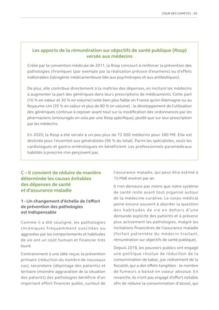 COUR DES COMPTES  29
C – Il convient de réduire de manière
déterminée les causes évitables
des dépenses de santé
et d’assurance maladie
1 - Un changement d’échelle de l’effort
de prévention des pathologies
est indispensable
Comme il a été souligné, les pathologies
chroniques fréquemment suscitées ou
aggravées par les comportements et habitudes
de vie ont un coût humain et financier très
lourd.
Contrairement à une idée reçue, la prévention
primaire (réduction du nombre de nouveaux
cas), secondaire (dépistage des patients) et
tertiaire (moindre aggravation de la situation
des patients) des pathologies bénéficie d’un
important effort financier public, surtout de
l’assurance maladie, qui peut être estimé à
15 Md€ environ par an.
Il n’en demeure pas moins que notre système
de santé reste avant tout organisé autour
de la médecine curative. Le corps médical
peine encore souvent à aborder la question
des habitudes de vie en dehors d’une
demande explicite des patients et à prévenir
plus activement les pathologies, malgré les
incitations financières de l’assurance maladie
(forfait patientèle du médecin traitant,
rémunération sur objectifs de santé publique).
Depuis 2018, les pouvoirs publics ont engagé
une politique résolue de réduction de la
consommation de tabac, par relèvement de la
fiscalité, qui a des effets tangibles : le nombre
de fumeurs a baissé en valeur absolue. En
revanche, ils n’ont pas engagé d’effort notable
afin de réduire la consommation d’alcool, qui
Les apports de la rémunération sur objectifs de santé publique (Rosp)
versée aux médecins
Créée par la convention médicale de 2011, la Rosp concourt à renforcer la prévention des
pathologies chroniques (par exemple par la réalisation précoce d’examens) ou d’effets
indésirables (iatrogénie médicamenteuse liée aux psychotropes et aux antibiotiques).
De plus, elle contribue directement à la maîtrise des dépenses, en incitant les médecins
à augmenter la part des génériques dans leurs prescriptions de médicaments. Cette part
(16 % en valeur et 30 % en volume) reste bien plus faible en France qu’en Allemagne ou au
Royaume-Uni (35 % en valeur et plus de 80 % en volume) : le développement de l’utilisation
des génériques continue à reposer avant tout sur la modification des ordonnances par les
pharmaciens (encouragés en cela par une Rosp spécifique), plutôt que sur leur prescription
par les médecins.
En 2020, la Rosp a été versée à un peu plus de 72 000 médecins pour 280 M€. Elle est
destinée pour l’essentiel aux généralistes (96 % du total). Parmi les spécialistes, seuls les
cardiologues et gastro-entérologues en bénéficient. Les professionnels paramédicaux
habilités à prescrire n’en perçoivent pas.
 