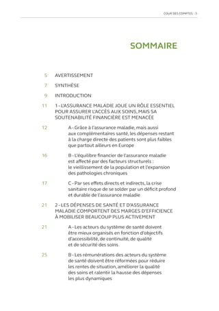 COUR DES COMPTES  3
SOMMAIRE
	5 	 AVERTISSEMENT
	7 	 SYNTHÈSE
	9 	 INTRODUCTION
	11	
1 - L’ASSURANCE MALADIE JOUE UN RÔLE ESSENTIEL
POUR ASSURER L’ACCÈS AUX SOINS, MAIS SA
SOUTENABILITÉ FINANCIÈRE EST MENACÉE
12			
A - Grâce à l’assurance maladie, mais aussi
aux complémentaires santé, les dépenses restant
à la charge directe des patients sont plus faibles
que partout ailleurs en Europe
16		
B - L’équilibre financier de l’assurance maladie
est affecté par des facteurs structurels :
le vieillissement de la population et l’expansion
des pathologies chroniques
17		
C - Par ses effets directs et indirects, la crise
sanitaire risque de se solder par un déficit profond
et durable de l’assurance maladie
21	
2 - LES DÉPENSES DE SANTÉ ET D’ASSURANCE
MALADIE COMPORTENT DES MARGES D’EFFICIENCE
À MOBILISER BEAUCOUP PLUS ACTIVEMENT
21		
A - Les acteurs du système de santé doivent
être mieux organisés en fonction d’objectifs
d’accessibilité, de continuité, de qualité
et de sécurité des soins
25		
B - Les rémunérations des acteurs du système
de santé doivent être réformées pour réduire
les rentes de situation, améliorer la qualité
des soins et ralentir la hausse des dépenses
les plus dynamiques
 