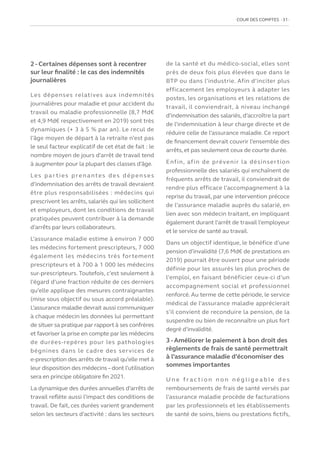 COUR DES COMPTES  31
2 - Certaines dépenses sont à recentrer
sur leur finalité : le cas des indemnités
journalières
Les dépenses relatives aux indemnités
journalières pour maladie et pour accident du
travail ou maladie professionnelle (8,7 Md€
et 4,9 Md€ respectivement en 2019) sont très
dynamiques (+ 3 à 5 % par an). Le recul de
l’âge moyen de départ à la retraite n’est pas
le seul facteur explicatif de cet état de fait : le
nombre moyen de jours d’arrêt de travail tend
à augmenter pour la plupart des classes d’âge.
Les par ties prenantes des dépenses
d’indemnisation des arrêts de travail devraient
être plus responsabilisées : médecins qui
prescrivent les arrêts, salariés qui les sollicitent
et employeurs, dont les conditions de travail
pratiquées peuvent contribuer à la demande
d’arrêts par leurs collaborateurs.
L’assurance maladie estime à environ 7 000
les médecins fortement prescripteurs, 7 000
également les médecins très fortement
prescripteurs et à 700 à 1 000 les médecins
sur-prescripteurs. Toutefois, c’est seulement à
l’égard d’une fraction réduite de ces derniers
qu’elle applique des mesures contraignantes
(mise sous objectif ou sous accord préalable).
L’assurance maladie devrait aussi communiquer
à chaque médecin les données lui permettant
de situer sa pratique par rapport à ses confrères
et favoriser la prise en compte par les médecins
de durées-repères pour les pathologies
bégnines dans le cadre des services de
e-prescription des arrêts de travail qu’elle met à
leur disposition des médecins–dont l’utilisation
sera en principe obligatoire fin 2021.
La dynamique des durées annuelles d’arrêts de
travail reflète aussi l’impact des conditions de
travail. De fait, ces durées varient grandement
selon les secteurs d’activité : dans les secteurs
de la santé et du médico-social, elles sont
près de deux fois plus élevées que dans le
BTP ou dans l’industrie. Afin d’inciter plus
efficacement les employeurs à adapter les
postes, les organisations et les relations de
travail, il conviendrait, à niveau inchangé
d’indemnisation des salariés, d’accroître la part
de l’indemnisation à leur charge directe et de
réduire celle de l’assurance maladie. Ce report
de financement devrait couvrir l’ensemble des
arrêts, et pas seulement ceux de courte durée.
Enfin, afin de prévenir la désinsertion
professionnelle des salariés qui enchaînent de
fréquents arrêts de travail, il conviendrait de
rendre plus efficace l’accompagnement à la
reprise du travail, par une intervention précoce
de l’assurance maladie auprès du salarié, en
lien avec son médecin traitant, en impliquant
également durant l’arrêt de travail l’employeur
et le service de santé au travail.
Dans un objectif identique, le bénéfice d’une
pension d’invalidité (7,6 Md€ de prestations en
2019) pourrait être ouvert pour une période
définie pour les assurés les plus proches de
l’emploi, en faisant bénéficier ceux-ci d’un
accompagnement social et professionnel
renforcé. Au terme de cette période, le service
médical de l’assurance maladie apprécierait
s’il convient de reconduire la pension, de la
suspendre ou bien de reconnaître un plus fort
degré d’invalidité.
3 - Améliorer le paiement à bon droit des
règlements de frais de santé permettrait
à l’assurance maladie d’économiser des
sommes importantes
U n e f r a c t i o n n o n n é g l i g e a b l e d e s
remboursements de frais de santé versés par
l’assurance maladie procède de facturations
par les professionnels et les établissements
de santé de soins, biens ou prestations fictifs,
 