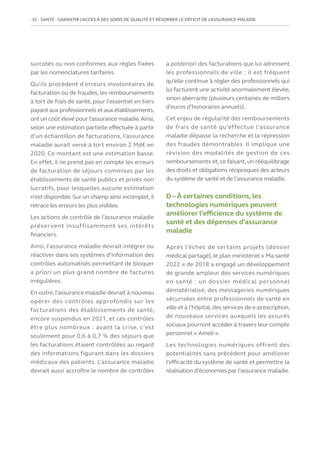 32   SANTÉ : GARANTIR L’ACCÈS À DES SOINS DE QUALITÉ ET RÉSORBER LE DÉFICIT DE L’ASSURANCE MALADIE
surcotés ou non conformes aux règles fixées
par les nomenclatures tarifaires.
Qu’ils procèdent d’erreurs involontaires de
facturation ou de fraudes, les remboursements
à tort de frais de santé, pour l’essentiel en tiers
payant aux professionnels et aux établissements,
ont un coût élevé pour l’assurance maladie.Ainsi,
selon une estimation partielle effectuée à partir
d’un échantillon de facturations, l’assurance
maladie aurait versé à tort environ 2 Md€ en
2020. Ce montant est une estimation basse.
En effet, il ne prend pas en compte les erreurs
de facturation de séjours commises par les
établissements de santé publics et privés non
lucratifs, pour lesquelles aucune estimation
n’est disponible.Sur un champ ainsi incomplet,il
retrace les erreurs les plus visibles.
Les actions de contrôle de l’assurance maladie
préservent insuffisamment ses intérêts
financiers.
Ainsi, l’assurance maladie devrait intégrer ou
réactiver dans ses systèmes d’information des
contrôles automatisés permettant de bloquer
a priori un plus grand nombre de factures
irrégulières.
En outre,l’assurance maladie devrait à nouveau
opérer des contrôles approfondis sur les
facturations des établissements de santé,
encore suspendus en 2021, et ces contrôles
être plus nombreux : avant la crise, c’est
seulement pour 0,6 à 0,7 % des séjours que
les facturations étaient contrôlées au regard
des informations figurant dans les dossiers
médicaux des patients. L’assurance maladie
devrait aussi accroître le nombre de contrôles
a posteriori des facturations que lui adressent
les professionnels de ville : il est fréquent
qu’elle continue à régler des professionnels qui
lui facturent une activité anormalement élevée,
sinon aberrante (plusieurs centaines de milliers
d’euros d’honoraires annuels).
Cet enjeu de régularité des remboursements
de frais de santé qu’effectue l’assurance
maladie dépasse la recherche et la répression
des fraudes démontrables. Il implique une
révision des modalités de gestion de ces
remboursements et, ce faisant, un rééquilibrage
des droits et obligations réciproques des acteurs
du système de santé et de l’assurance maladie.
D – À certaines conditions, les
technologies numériques peuvent
améliorer l’efficience du système de
santé et des dépenses d’assurance
maladie
Après l’échec de certains projets (dossier
médical partagé), le plan ministériel « Ma santé
2022 » de 2018 a engagé un développement
de grande ampleur des services numériques
en santé : un dossier médical personnel
dématérialisé, des messageries numériques
sécurisées entre professionnels de santé en
ville et à l’hôpital,des services de e-prescription,
de nouveaux services auxquels les assurés
sociaux pourront accéder à travers leur compte
personnel « Ameli ».
Les technologies numériques offrent des
potentialités sans précédent pour améliorer
l’efficacité du système de santé et permettre la
réalisation d’économies par l’assurance maladie.
 