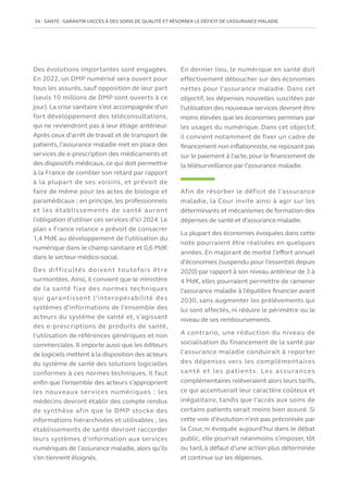 34   SANTÉ : GARANTIR L’ACCÈS À DES SOINS DE QUALITÉ ET RÉSORBER LE DÉFICIT DE L’ASSURANCE MALADIE
Des évolutions importantes sont engagées.
En 2022, un DMP numérisé sera ouvert pour
tous les assurés, sauf opposition de leur part
(seuls 10 millions de DMP sont ouverts à ce
jour). La crise sanitaire s’est accompagnée d’un
fort développement des téléconsultations,
qui ne reviendront pas à leur étiage antérieur.
Après ceux d’arrêt de travail et de transport de
patients, l’assurance maladie met en place des
services de e-prescription des médicaments et
des dispositifs médicaux, ce qui doit permettre
à la France de combler son retard par rapport
à la plupart de ses voisins, et prévoit de
faire de même pour les actes de biologie et
paramédicaux ; en principe, les professionnels
et les établissements de santé auront
l’obligation d’utiliser ces services d’ici 2024. Le
plan « France relance » prévoit de consacrer
1,4 Md€ au développement de l’utilisation du
numérique dans le champ sanitaire et 0,6 Md€
dans le secteur médico-social.
Des difficultés doivent toutefois être
surmontées. Ainsi, il convient que le ministère
de la santé fixe des normes techniques
qui garantissent l’interopérabilité des
systèmes d’informations de l’ensemble des
acteurs du système de santé et, s’agissant
des e-prescriptions de produits de santé,
l’utilisation de références génériques et non
commerciales. Il importe aussi que les éditeurs
de logiciels mettent à la disposition des acteurs
du système de santé des solutions logicielles
conformes à ces normes techniques. Il faut
enfin que l’ensemble des acteurs s’approprient
les nouveaux services numériques : les
médecins devront établir des compte rendus
de synthèse afin que le DMP stocke des
informations hiérarchisées et utilisables ; les
établissements de santé devront raccorder
leurs systèmes d’information aux services
numériques de l’assurance maladie, alors qu’ils
s’en tiennent éloignés.
En dernier lieu, le numérique en santé doit
effectivement déboucher sur des économies
nettes pour l’assurance maladie. Dans cet
objectif, les dépenses nouvelles suscitées par
l’utilisation des nouveaux services devront être
moins élevées que les économies permises par
les usages du numérique. Dans cet objectif,
il convient notamment de fixer un cadre de
financement non inflationniste,ne reposant pas
sur le paiement à l’acte, pour le financement de
la télésurveillance par l’assurance maladie.
Afin de résorber le déficit de l’assurance
maladie, la Cour invite ainsi à agir sur les
déterminants et mécanismes de formation des
dépenses de santé et d’assurance maladie.
La plupart des économies évoquées dans cette
note pourraient être réalisées en quelques
années. En majorant de moitié l’effort annuel
d’économies (suspendu pour l’essentiel depuis
2020) par rapport à son niveau antérieur de 3 à
4 Md€, elles pourraient permettre de ramener
l’assurance maladie à l’équilibre financier avant
2030, sans augmenter les prélèvements qui
lui sont affectés, ni réduire le périmètre ou le
niveau de ses remboursements.
A contrario, une réduction du niveau de
socialisation du financement de la santé par
l’assurance maladie conduirait à reporter
des dépenses vers les complémentaires
santé et les patients. Les assurances
complémentaires relèveraient alors leurs tarifs,
ce qui accentuerait leur caractère coûteux et
inégalitaire, tandis que l’accès aux soins de
certains patients serait moins bien assuré. Si
cette voie d’évolution n’est pas préconisée par
la Cour, ni évoquée aujourd’hui dans le débat
public, elle pourrait néanmoins s’imposer, tôt
ou tard, à défaut d’une action plus déterminée
et continue sur les dépenses.
 