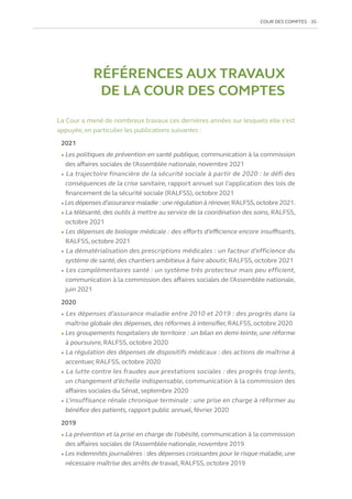 COUR DES COMPTES  35
RÉFÉRENCES AUX TRAVAUX
DE LA COUR DES COMPTES
La Cour a mené de nombreux travaux ces dernières années sur lesquels elle s’est
appuyée, en particulier les publications suivantes :
2021
l Les politiques de prévention en santé publique, communication à la commission
des affaires sociales de l’Assemblée nationale, novembre 2021
l La trajectoire financière de la sécurité sociale à partir de 2020 : le défi des
conséquences de la crise sanitaire, rapport annuel sur l’application des lois de
financement de la sécurité sociale (RALFSS), octobre 2021
l Les dépenses d’assurance maladie : une régulation à rénover,RALFSS,octobre 2021.
l La télésanté, des outils à mettre au service de la coordination des soins, RALFSS,
octobre 2021
l Les dépenses de biologie médicale : des efforts d’efficience encore insuffisants,
RALFSS, octobre 2021
l La dématérialisation des prescriptions médicales : un facteur d’efficience du
système de santé, des chantiers ambitieux à faire aboutir, RALFSS, octobre 2021
l Les complémentaires santé : un système très protecteur mais peu efficient,
communication à la commission des affaires sociales de l’Assemblée nationale,
juin 2021
2020
l Les dépenses d’assurance maladie entre 2010 et 2019 : des progrès dans la
maîtrise globale des dépenses, des réformes à intensifier, RALFSS, octobre 2020
l Les groupements hospitaliers de territoire : un bilan en demi-teinte, une réforme
à poursuivre, RALFSS, octobre 2020
l La régulation des dépenses de dispositifs médicaux : des actions de maîtrise à
accentuer, RALFSS, octobre 2020
l La lutte contre les fraudes aux prestations sociales : des progrès trop lents,
un changement d’échelle indispensable, communication à la commission des
affaires sociales du Sénat, septembre 2020
l L’insuffisance rénale chronique terminale : une prise en charge à réformer au
bénéfice des patients, rapport public annuel,février 2020
2019
l La prévention et la prise en charge de l’obésité, communication à la commission
des affaires sociales de l’Assemblée nationale, novembre 2019
l Les indemnités journalières : des dépenses croissantes pour le risque maladie, une
nécessaire maîtrise des arrêts de travail, RALFSS, octobre 2019
 