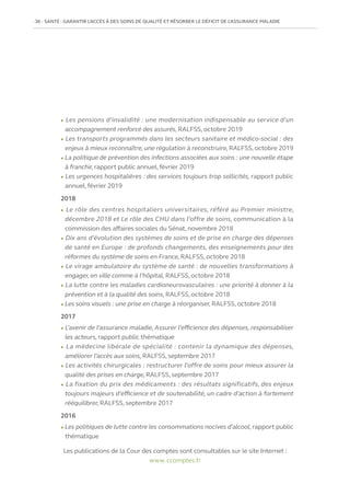 36   SANTÉ : GARANTIR L’ACCÈS À DES SOINS DE QUALITÉ ET RÉSORBER LE DÉFICIT DE L’ASSURANCE MALADIE
Les publications de la Cour des comptes sont consultables sur le site Internet :
www. ccomptes.fr
l Les pensions d’invalidité : une modernisation indispensable au service d’un
accompagnement renforcé des assurés, RALFSS, octobre 2019
l Les transports programmés dans les secteurs sanitaire et médico-social : des
enjeux à mieux reconnaître, une régulation à reconstruire, RALFSS, octobre 2019
l La politique de prévention des infections associées aux soins : une nouvelle étape
à franchir, rapport public annuel,février 2019
l Les urgences hospitalières : des services toujours trop sollicités, rapport public
annuel,février 2019
2018
l Le rôle des centres hospitaliers universitaires, référé au Premier ministre,
décembre 2018 et Le rôle des CHU dans l’offre de soins, communication à la
commission des affaires sociales du Sénat, novembre 2018
l Dix ans d’évolution des systèmes de soins et de prise en charge des dépenses
de santé en Europe : de profonds changements, des enseignements pour des
réformes du système de soins en France, RALFSS, octobre 2018
l Le virage ambulatoire du système de santé : de nouvelles transformations à
engager, en ville comme à l’hôpital, RALFSS, octobre 2018
l La lutte contre les maladies cardioneurovasculaires : une priorité à donner à la
prévention et à la qualité des soins, RALFSS, octobre 2018
l Les soins visuels : une prise en charge à réorganiser, RALFSS, octobre 2018
2017
l L’avenir de l’assurance maladie, Assurer l’efficience des dépenses, responsabiliser
les acteurs, rapport public thématique
l La médecine libérale de spécialité : contenir la dynamique des dépenses,
améliorer l’accès aux soins, RALFSS, septembre 2017
l Les activités chirurgicales : restructurer l’offre de soins pour mieux assurer la
qualité des prises en charge, RALFSS, septembre 2017
l La fixation du prix des médicaments : des résultats significatifs, des enjeux
toujours majeurs d’efficience et de soutenabilité, un cadre d’action à fortement
rééquilibrer, RALFSS, septembre 2017
2016
l Les politiques de lutte contre les consommations nocives d’alcool, rapport public
thématique
 