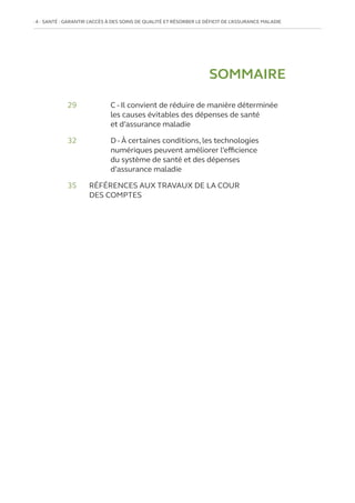 4   SANTÉ : GARANTIR L’ACCÈS À DES SOINS DE QUALITÉ ET RÉSORBER LE DÉFICIT DE L’ASSURANCE MALADIE
29		
C - Il convient de réduire de manière déterminée
les causes évitables des dépenses de santé
et d’assurance maladie
32		
D - À certaines conditions, les technologies
numériques peuvent améliorer l’efficience
du système de santé et des dépenses
d’assurance maladie
35	
RÉFÉRENCES AUX TRAVAUX DE LA COUR
DES COMPTES
SOMMAIRE
 