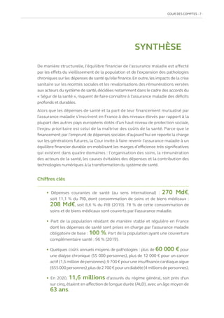 COUR DES COMPTES  7
SYNTHÈSE
De manière structurelle, l’équilibre financier de l’assurance maladie est affecté
par les effets du vieillissement de la population et de l’expansion des pathologies
chroniques sur les dépenses de santé qu’elle finance.En outre,les impacts de la crise
sanitaire sur les recettes sociales et les revalorisations des rémunérations versées
aux acteurs du système de santé,décidées notamment dans le cadre des accords du
« Ségur de la santé », risquent de faire connaître à l’assurance maladie des déficits
profonds et durables.
Alors que les dépenses de santé et la part de leur financement mutualisé par
l’assurance maladie s’inscrivent en France à des niveaux élevés par rapport à la
plupart des autres pays européens dotés d’un haut niveau de protection sociale,
l’enjeu prioritaire est celui de la maîtrise des coûts de la santé. Parce que le
financement par l’emprunt de dépenses sociales d’aujourd’hui en reporte la charge
sur les générations futures, la Cour invite à faire revenir l’assurance maladie à un
équilibre financier durable en mobilisant les marges d’efficience très significatives
qui existent dans quatre domaines : l’organisation des soins, la rémunération
des acteurs de la santé, les causes évitables des dépenses et la contribution des
technologies numériques à la transformation du système de santé.
Chiffres clés
• Dépenses courantes de santé (au sens international)  : 270  Md€,
soit 11,1 % du PIB, dont consommation de soins et de biens médicaux :
208 Md€, soit 8,6 % du PIB (2019). 78 % de cette consommation de
soins et de biens médicaux sont couverts par l’assurance maladie.
• Part de la population résidant de manière stable et régulière en France
dont les dépenses de santé sont prises en charge par l’assurance maladie
obligatoire de base : 100 %. Part de la population ayant une couverture
complémentaire santé : 96 % (2019).
• Quelques coûts annuels moyens de pathologies : plus de 60 000 € pour
une dialyse chronique (55 000 personnes), plus de 12 000 € pour un cancer
actif (1,5 million de personnes),9 700 € pour une insuffisance cardiaque aigue
(655 000personnes),plusde2700€pourundiabète(4 millionsdepersonnes).
• En 2020, 11,6 millions d’assurés du régime général, soit près d’un
sur cinq, étaient en affection de longue durée (ALD), avec un âge moyen de
63 ans.
 