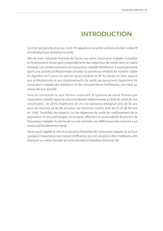 COUR DES COMPTES  9
INTRODUCTION
La crise sanitaire du virus du covid-19 rappelle le caractère précieux du bien collectif
et individuel que constitue la santé.
Afin de lever l’obstacle financier de l’accès aux soins, l’assurance maladie mutualise
le financement d’une part prépondérante des dépenses de santé dans le cadre
national. Les remboursements de l’assurance maladie bénéficient à toute personne
ayant une activité professionnelle actuelle ou passée ou résidant de manière stable
et régulière en France. Ils sont en quasi-totalité (à 96 %) versés en tiers payant
aux professionnels et aux établissements de santé, qui perçoivent également de
l’assurance maladie des dotations et des rémunérations forfaitaires, non liées au
niveau de leur activité.
Sans en constituer le seul facteur explicatif, le système de santé financé par
l’assurance maladie apporte une contribution déterminante à l’état de santé de nos
concitoyens : en 2019, l’espérance de vie à la naissance atteignait près de 86 ans
pour les femmes et de 80 ans pour les hommes, contre près de 65 et de 60 ans
en 1946. Toutefois, les impacts sur les dépenses de santé du vieillissement de la
population et des pathologies chroniques affectent la soutenabilité financière de
l’assurance maladie.Au terme de la crise sanitaire,son déficit pourrait s’inscrire à un
niveau particulièrement élevé.
Après avoir rappelé le rôle et la situation financière de l’assurance maladie (I),la Cour
souligne l’importance des marges d’efficience qui ont vocation à être mobilisées afin
d’assurer un retour durable de cette dernière à l’équilibre financier (II).
 