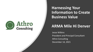 Harnessing Your
Information to Create
Business Value
ARMA Mile Hi Denver
Jesse Wilkins
President and Principal Consultant
Athro Consulting
December 14, 2021
 