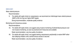 SSCG 2021
Mean arterial pressure
Recommendation
9. For adults with septic shock on vasopressors, we recommend an initial target mean arterial pressure
(MAP) of 65 mm Hg over higher MAP targets
Strong recommendation, moderate-quality evidence
Monitoring and intravenous access
Recommendations
43. For adults with septic shock, we suggest using invasive monitoring of arterial blood pressure over
non-invasive monitoring, as soon as practical and if resources are available
Weak recommendation, very low quality of evidence
44. For adults with septic shock, we suggest starting vasopressors peripherally to restore MAP rather
than delaying initiation until a central venous access is secured
Weak recommendation, very low quality of evidence
112
 
