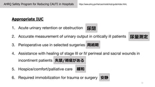 AHRQ Safety Program for Reducing CAUTI in Hospitals
18
https://www.ahrq.gov/hai/cauti-tools/impl-guide/index.htmL
Appropriate IUC
1. Acute urinary retention or obstruction
2. Accurate measurement of urinary output in critically ill patients
3. Perioperative use in selected surgeries
4. Assistance with healing of stage III or IV perineal and sacral wounds in
incontinent patients
5. Hospice/comfort/palliative care
6. Required immobilization for trauma or surgery
]
y
g
ʧ/쯏


 