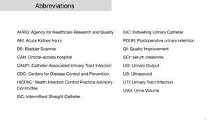 Abbreviations
AHRQ: Agency for Healthcare Research and Quality
AKI: Acute Kidney Injury
BS: Bladder Scanner
CAH: Critical-access hospital
CAUTI: Catheter Associated Urinary Tract Infection
CDC: Centers for Disease Control and Prevention
HICPAC: Health Infection Control Practice Advisory
Committee
ISC: Intermittent Straight Catheter
4
IUC: Indwelling Urinary Catheter
POUR: Postoperative urinary retention
QI: Quality Improvement
SCr: serum creatinine
UO: Urinary Output
US: Ultrasound
UTI: Urinary Tract Infection
UVol: Urine Volume
 