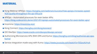 © OPITZ CONSULTING 2021 / Öffentlich
MATERIAL
Efficient API delivery with APIOps 26
¢ Kong Webinar APIOps: https://konghq.com/webinars/success/how-apiops-increases-speed-
%26-quality-throughout-the-api-lifecycle
¢ APIOps – Automated processes for even better APIs:
https://blog.codecentric.de/en/2021/01/apiops-automated-processes-for-even-better-apis/
¢ Insomina: https://insomnia.rest/
¢ Kong Connect: https://konghq.com/kong-konnect/
¢ OCI DevOps: https://www.oracle.com/devops/devops-service/
¢ Authorizing Microservice APIs With OPA and Kuma: https://konghq.com/blog/authorize-api-opa-
kuma/
¢ Service integration made easy with Kuma: https://www.youtube.com/watch?v=f3GeuKzYrsA
 