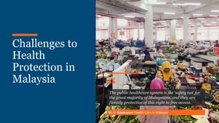 Khazanah
Research
Institute
Challenges to
Health
Protection in
Malaysia
The public healthcare system is the ‘safety net’ for
the great majority of Malaysians, and they are
fiercely protective of this right to free access.
M. K. Rajakumar Health Care in Malaysia
“
 
