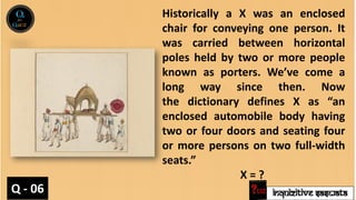 INQUIZITIVE SASWATA
Historically a X was an enclosed
chair for conveying one person. It
was carried between horizontal
poles held by two or more people
known as porters. We’ve come a
long way since then. Now
the dictionary defines X as “an
enclosed automobile body having
two or four doors and seating four
or more persons on two full-width
seats.”
X = ?
Q - 06
 