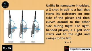 INQUIZITIVE SASWATA
Unlike its namesake in cricket,
a X shot in golf is a ball that
starts its trajectory on one
side of the player and then
curves around to the other
side during flight. For right-
handed players, a X golf shot
starts out to the right and
swings to the left.
X = ?
Q - 07
 