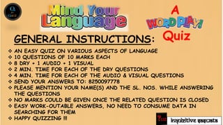 INQUIZITIVE SASWATA
 AN EASY QUIZ ON VARIOUS ASPECTS OF LANGUAGE
 10 QUESTIONS OF 10 MARKS EACH
 8 DRY + 1 AUDIO + 1 VISUAL
 2 MIN. TIME FOR EACH OF THE DRY QUESTIONS
 4 MIN. TIME FOR EACH OF THE AUDIO & VISUAL QUESTIONS
 SEND YOUR ANSWERS TO: 8250097778
 PLEASE MENTION YOUR NAME(S) AND THE SL. NOS. WHILE ANSWERING
THE QUESTIONS
 NO MARKS COULD BE GIVEN ONCE THE RELATED QUESTION IS CLOSED
 EASY WORK-OUTABLE ANSWERS, NO NEED TO CONSUME DATA IN
SEARCHING FOR THEM
 HAPPY QUIZZING !!!
A
Quiz
GENERAL INSTRUCTIONS:
 