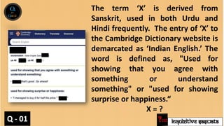 INQUIZITIVE SASWATA
The term ‘X’ is derived from
Sanskrit, used in both Urdu and
Hindi frequently. The entry of ‘X’ to
the Cambridge Dictionary website is
demarcated as ‘Indian English.’ The
word is defined as, "Used for
showing that you agree with
something or understand
something" or "used for showing
surprise or happiness.“
X = ?
Q - 01
 