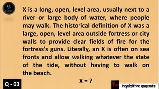 INQUIZITIVE SASWATA
X is a long, open, level area, usually next to a
river or large body of water, where people
may walk. The historical definition of X was a
large, open, level area outside fortress or city
walls to provide clear fields of fire for the
fortress's guns. Literally, an X is often on sea
fronts and allow walking whatever the state
of the tide, without having to walk on
the beach.
X = ?
Q - 03
 