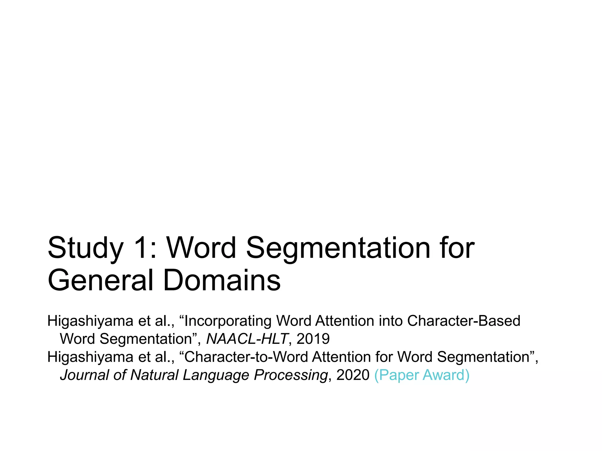 Study 1: Word Segmentation for
General Domains
Higashiyama et al., “Incorporating Word Attention into Character-Based
Word Segmentation”, NAACL-HLT, 2019
Higashiyama et al., “Character-to-Word Attention for Word Segmentation”,
Journal of Natural Language Processing, 2020 (Paper Award)
 