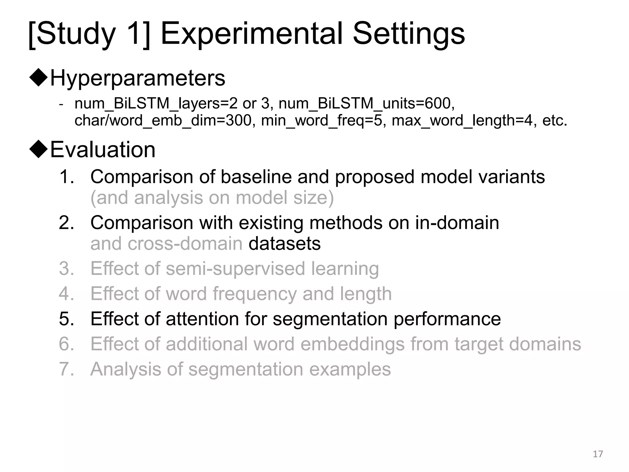 [Study 1] Experimental Settings
◆Hyperparameters
- num_BiLSTM_layers=2 or 3, num_BiLSTM_units=600,
char/word_emb_dim=300, min_word_freq=5, max_word_length=4, etc.
◆Evaluation
1. Comparison of baseline and proposed model variants
(and analysis on model size)
2. Comparison with existing methods on in-domain
and cross-domain datasets
3. Effect of semi-supervised learning
4. Effect of word frequency and length
5. Effect of attention for segmentation performance
6. Effect of additional word embeddings from target domains
7. Analysis of segmentation examples
17
 