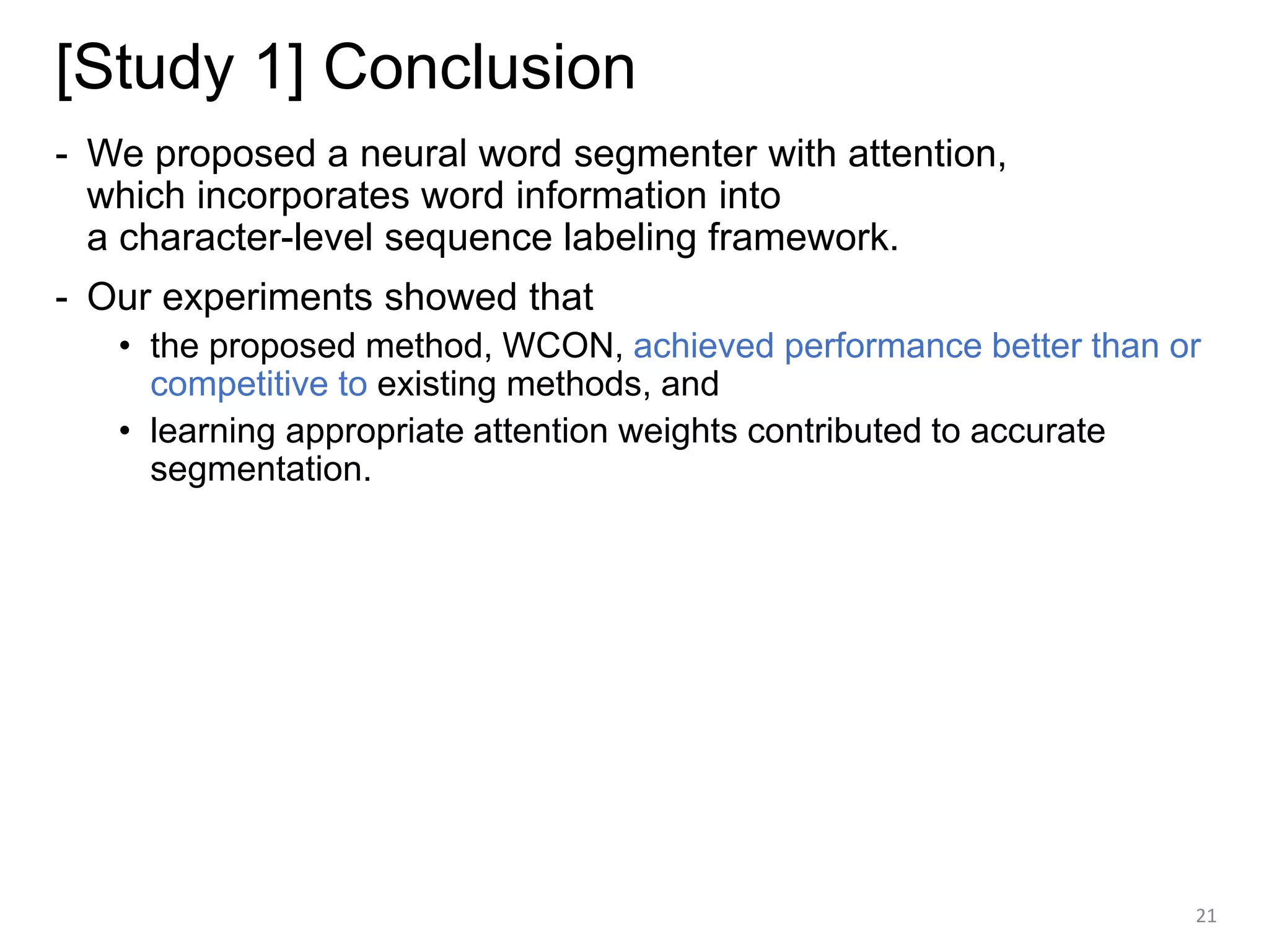 [Study 1] Conclusion
- We proposed a neural word segmenter with attention,
which incorporates word information into
a character-level sequence labeling framework.
- Our experiments showed that
• the proposed method, WCON, achieved performance better than or
competitive to existing methods, and
• learning appropriate attention weights contributed to accurate
segmentation.
21
 