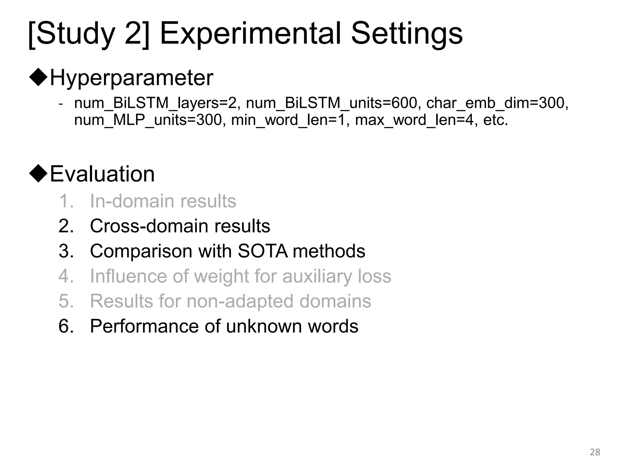 [Study 2] Experimental Settings
◆Hyperparameter
- num_BiLSTM_layers=2, num_BiLSTM_units=600, char_emb_dim=300,
num_MLP_units=300, min_word_len=1, max_word_len=4, etc.
◆Evaluation
1. In-domain results
2. Cross-domain results
3. Comparison with SOTA methods
4. Influence of weight for auxiliary loss
5. Results for non-adapted domains
6. Performance of unknown words
28
 