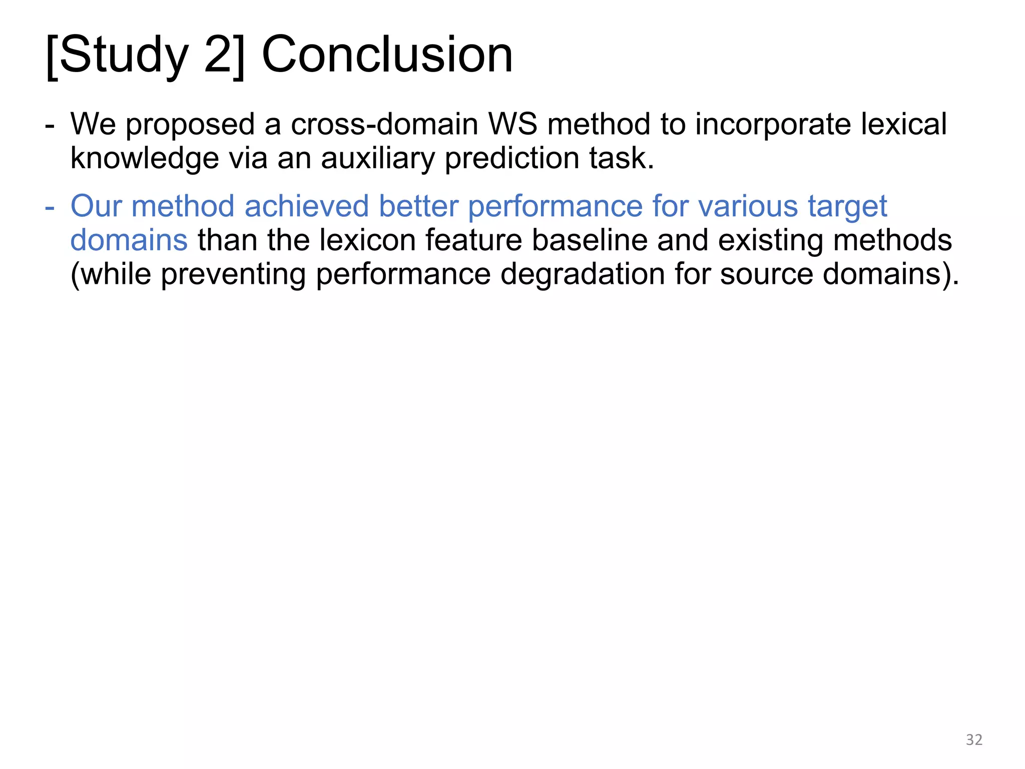 [Study 2] Conclusion
- We proposed a cross-domain WS method to incorporate lexical
knowledge via an auxiliary prediction task.
- Our method achieved better performance for various target
domains than the lexicon feature baseline and existing methods
(while preventing performance degradation for source domains).
32
 