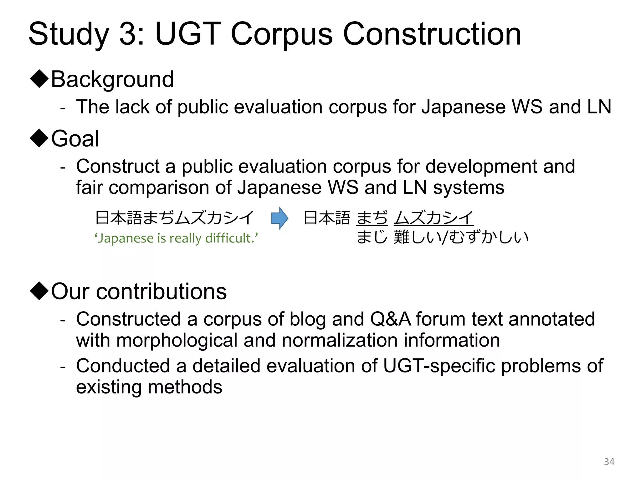 Study 3: UGT Corpus Construction
◆Background
- The lack of public evaluation corpus for Japanese WS and LN
◆Goal
- Construct a public evaluation corpus for development and
fair comparison of Japanese WS and LN systems
◆Our contributions
- Constructed a corpus of blog and Q&A forum text annotated
with morphological and normalization information
- Conducted a detailed evaluation of UGT-specific problems of
existing methods
34
日本語まぢムズカシイ 日本語 まぢ ムズカシイ
まじ 難しい/むずかしい
‘Japanese is really difficult.’
 