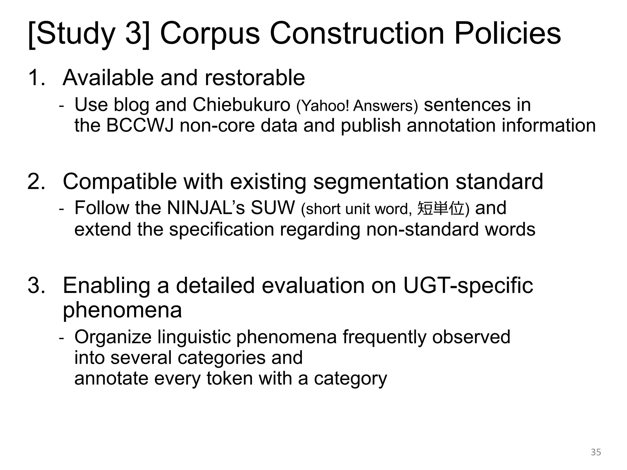 [Study 3] Corpus Construction Policies
1. Available and restorable
- Use blog and Chiebukuro (Yahoo! Answers) sentences in
the BCCWJ non-core data and publish annotation information
2. Compatible with existing segmentation standard
- Follow the NINJAL’s SUW (short unit word, 短単位) and
extend the specification regarding non-standard words
3. Enabling a detailed evaluation on UGT-specific
phenomena
- Organize linguistic phenomena frequently observed
into several categories and
annotate every token with a category
35
 