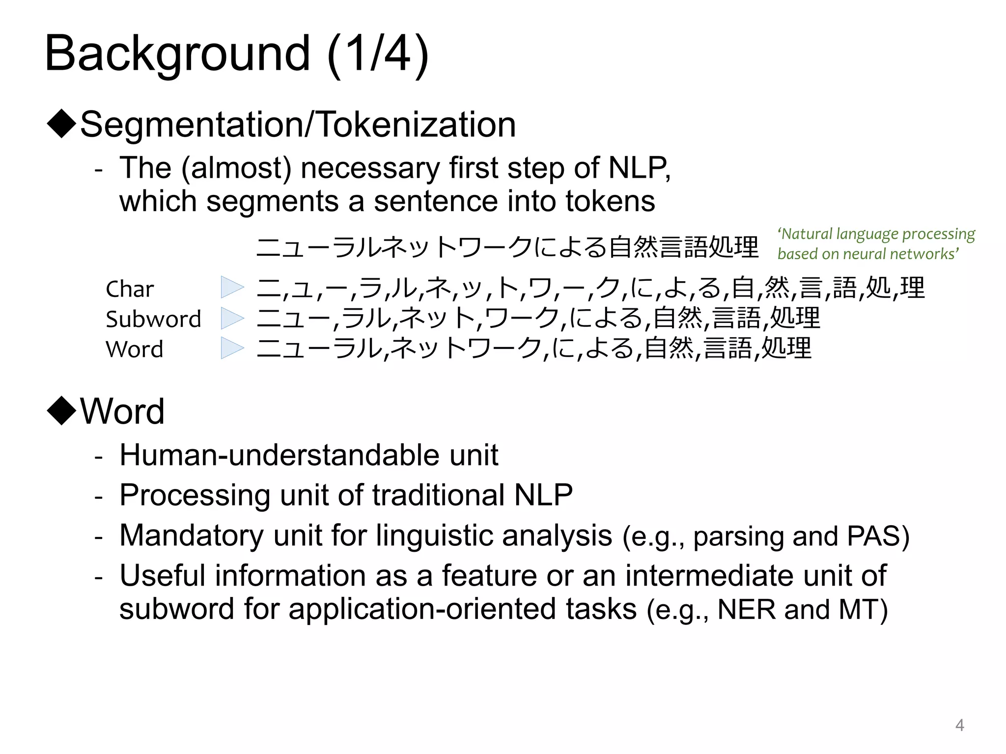 ◆Segmentation/Tokenization
- The (almost) necessary first step of NLP,
which segments a sentence into tokens
◆Word
- Human-understandable unit
- Processing unit of traditional NLP
- Mandatory unit for linguistic analysis (e.g., parsing and PAS)
- Useful information as a feature or an intermediate unit of
subword for application-oriented tasks (e.g., NER and MT)
4
Char ニ,ュ,ー,ラ,ル,ネ,ッ,ト,ワ,ー,ク,に,よ,る,自,然,言,語,処,理
Subword ニュー,ラル,ネット,ワーク,による,自然,言語,処理
Word ニューラル,ネットワーク,に,よる,自然,言語,処理
ニューラルネットワークによる自然言語処理
‘Natural language processing
based on neural networks’
Background (1/4)
 