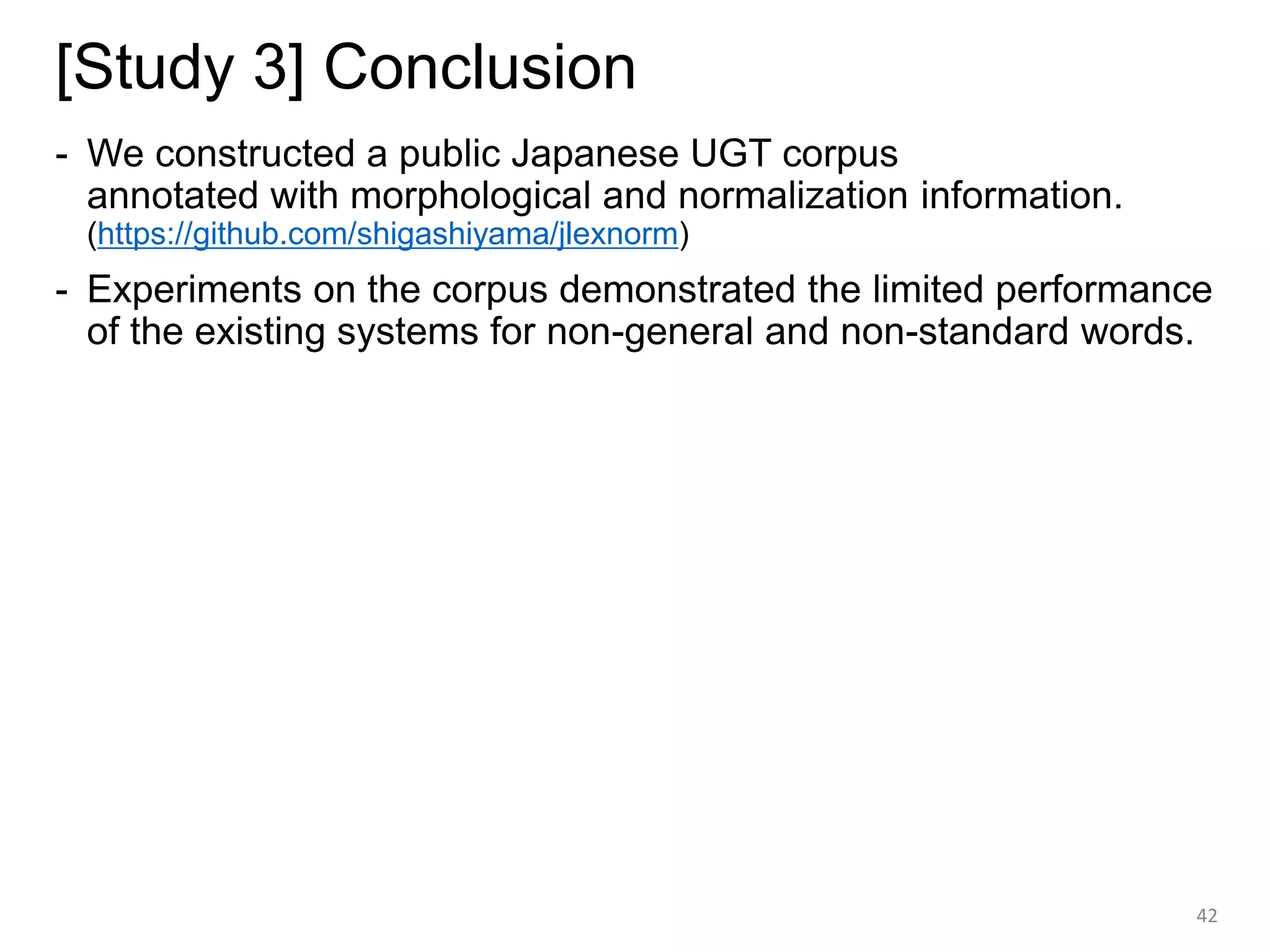 [Study 3] Conclusion
- We constructed a public Japanese UGT corpus
annotated with morphological and normalization information.
(https://github.com/shigashiyama/jlexnorm)
- Experiments on the corpus demonstrated the limited performance
of the existing systems for non-general and non-standard words.
42
 