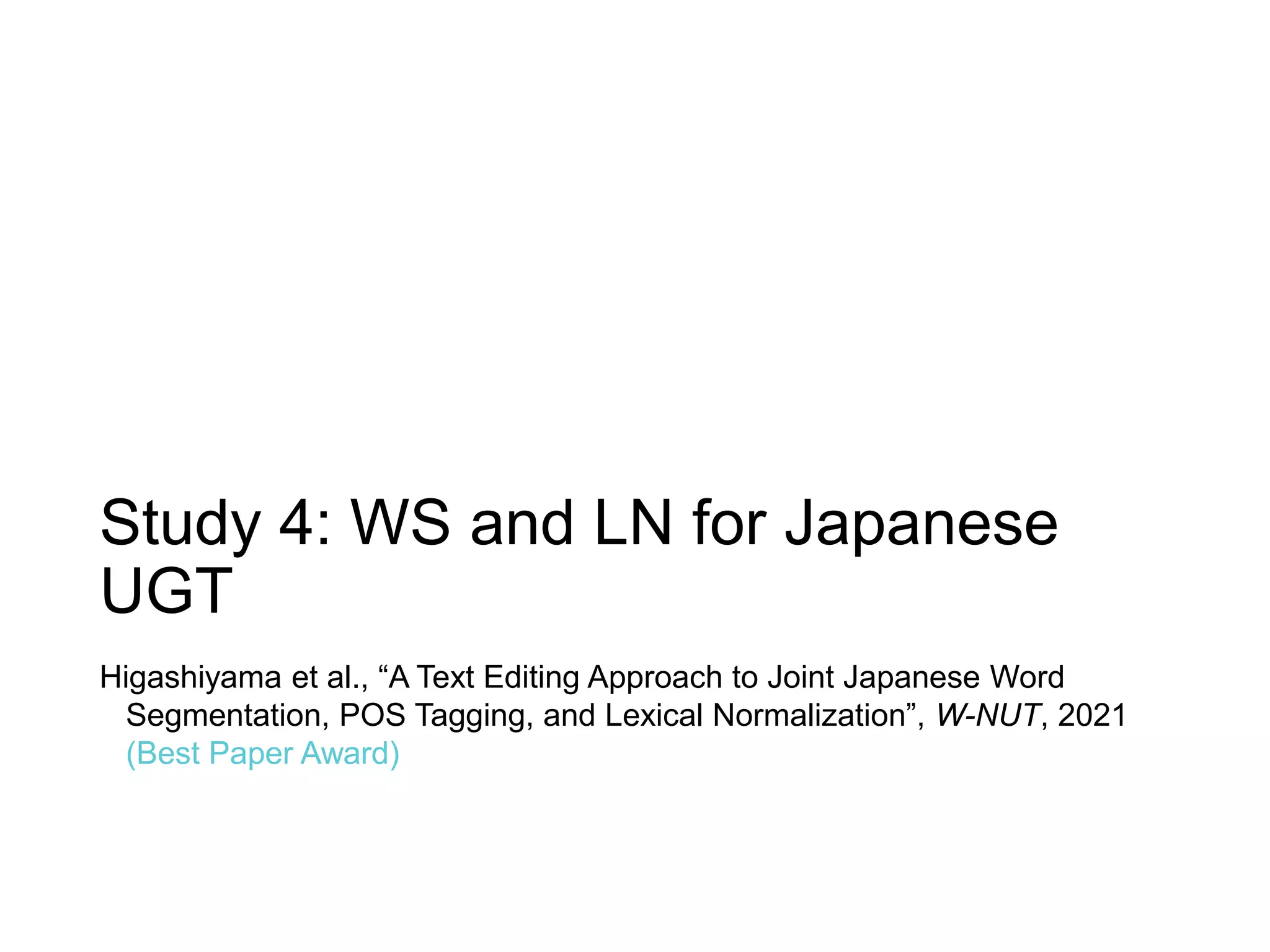 Study 4: WS and LN for Japanese
UGT
Higashiyama et al., “A Text Editing Approach to Joint Japanese Word
Segmentation, POS Tagging, and Lexical Normalization”, W-NUT, 2021
(Best Paper Award)
 