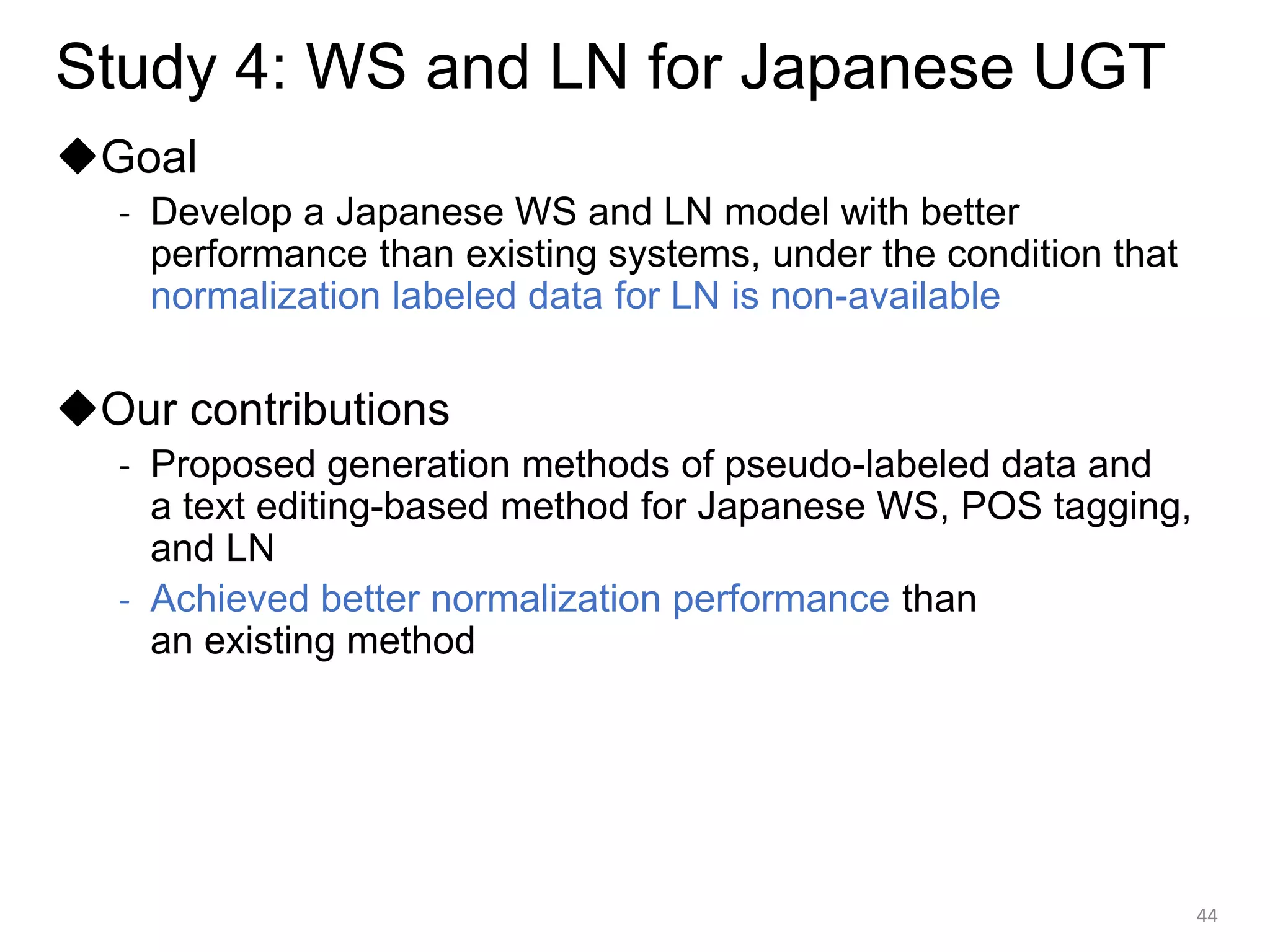 Study 4: WS and LN for Japanese UGT
◆Goal
- Develop a Japanese WS and LN model with better
performance than existing systems, under the condition that
normalization labeled data for LN is non-available
◆Our contributions
- Proposed generation methods of pseudo-labeled data and
a text editing-based method for Japanese WS, POS tagging,
and LN
- Achieved better normalization performance than
an existing method
44
 
