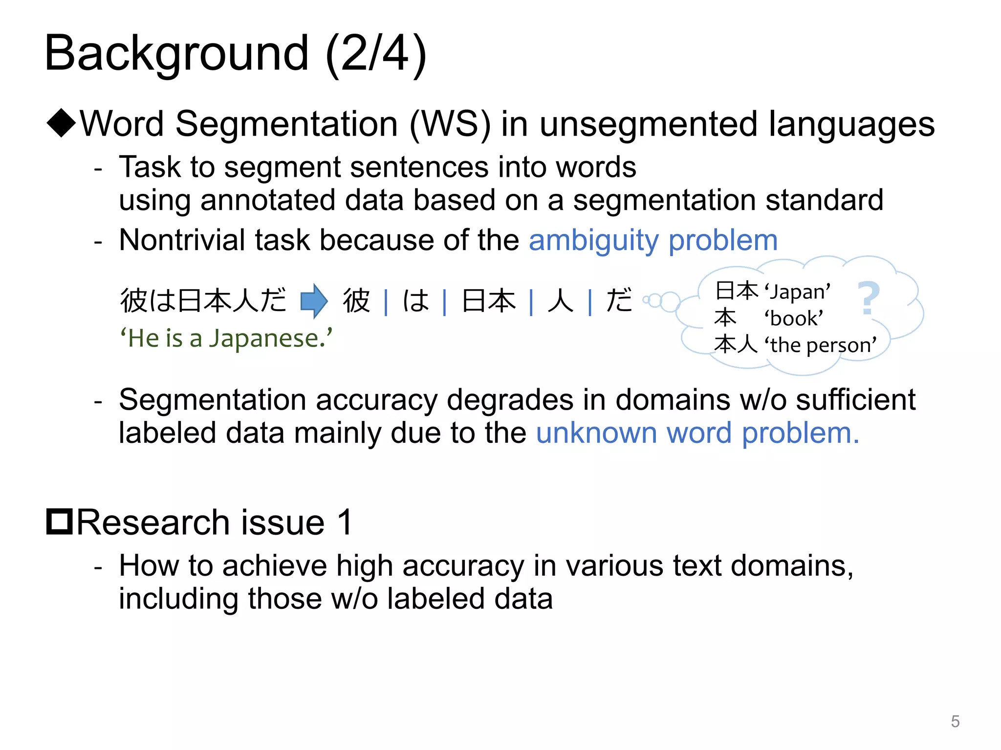 Background (2/4)
◆Word Segmentation (WS) in unsegmented languages
- Task to segment sentences into words
using annotated data based on a segmentation standard
- Nontrivial task because of the ambiguity problem
- Segmentation accuracy degrades in domains w/o sufficient
labeled data mainly due to the unknown word problem.
Research issue 1
- How to achieve high accuracy in various text domains,
including those w/o labeled data
5
彼は日本人だ 彼 | は | 日本 | 人 | だ
‘He is a Japanese.’
日本 ‘Japan’
本 ‘book’
本人 ‘the person’
？
 
