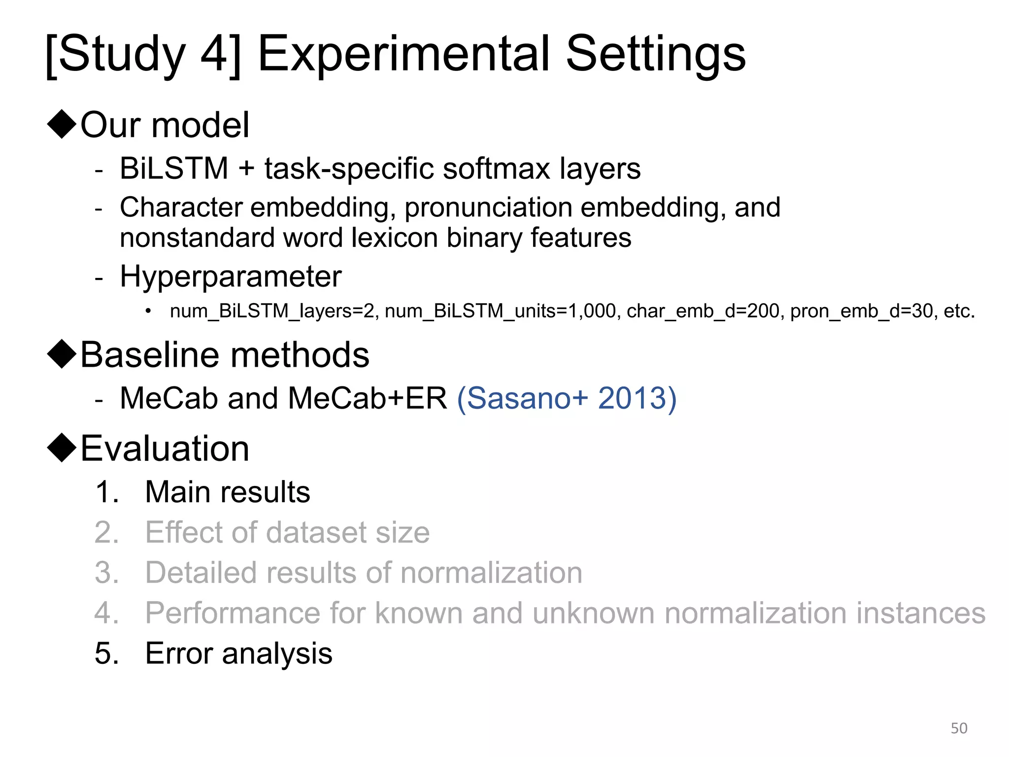 [Study 4] Experimental Settings
◆Our model
- BiLSTM + task-specific softmax layers
- Character embedding, pronunciation embedding, and
nonstandard word lexicon binary features
- Hyperparameter
• num_BiLSTM_layers=2, num_BiLSTM_units=1,000, char_emb_d=200, pron_emb_d=30, etc.
◆Baseline methods
- MeCab and MeCab+ER (Sasano+ 2013)
◆Evaluation
1. Main results
2. Effect of dataset size
3. Detailed results of normalization
4. Performance for known and unknown normalization instances
5. Error analysis
50
 
