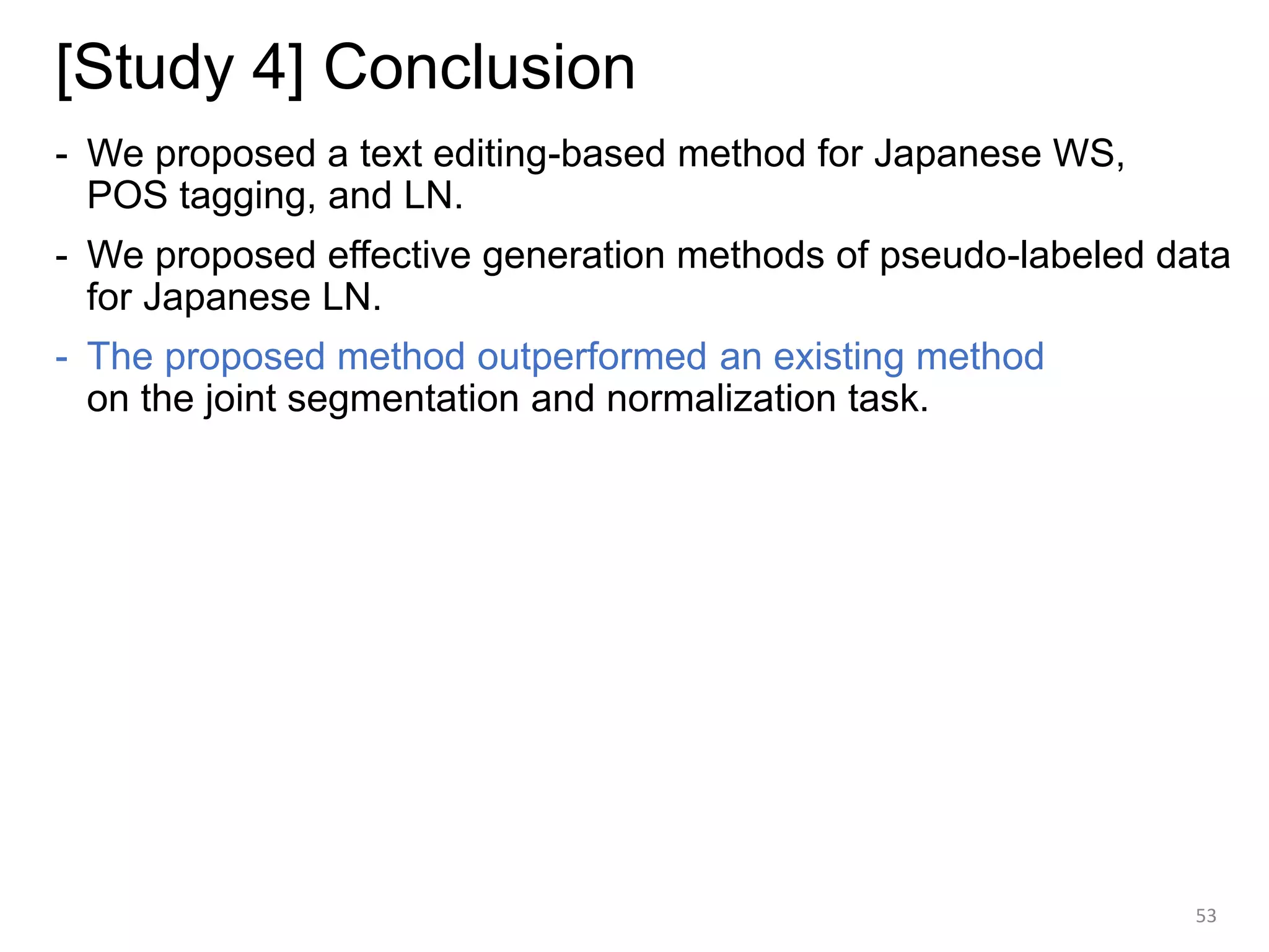 [Study 4] Conclusion
- We proposed a text editing-based method for Japanese WS,
POS tagging, and LN.
- We proposed effective generation methods of pseudo-labeled data
for Japanese LN.
- The proposed method outperformed an existing method
on the joint segmentation and normalization task.
53
 