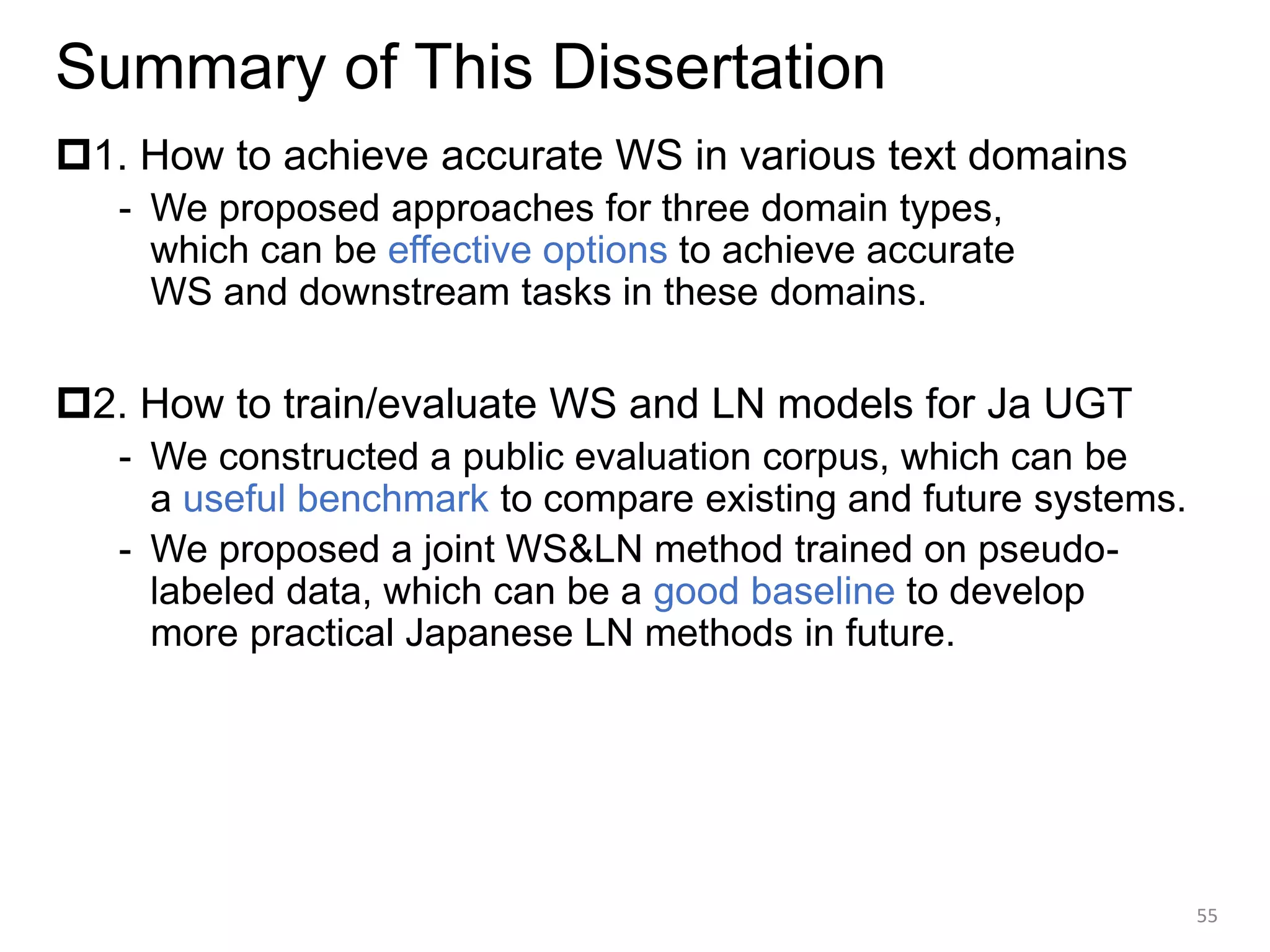 Summary of This Dissertation
1. How to achieve accurate WS in various text domains
- We proposed approaches for three domain types,
which can be effective options to achieve accurate
WS and downstream tasks in these domains.
2. How to train/evaluate WS and LN models for Ja UGT
- We constructed a public evaluation corpus, which can be
a useful benchmark to compare existing and future systems.
- We proposed a joint WS&LN method trained on pseudo-
labeled data, which can be a good baseline to develop
more practical Japanese LN methods in future.
55
 