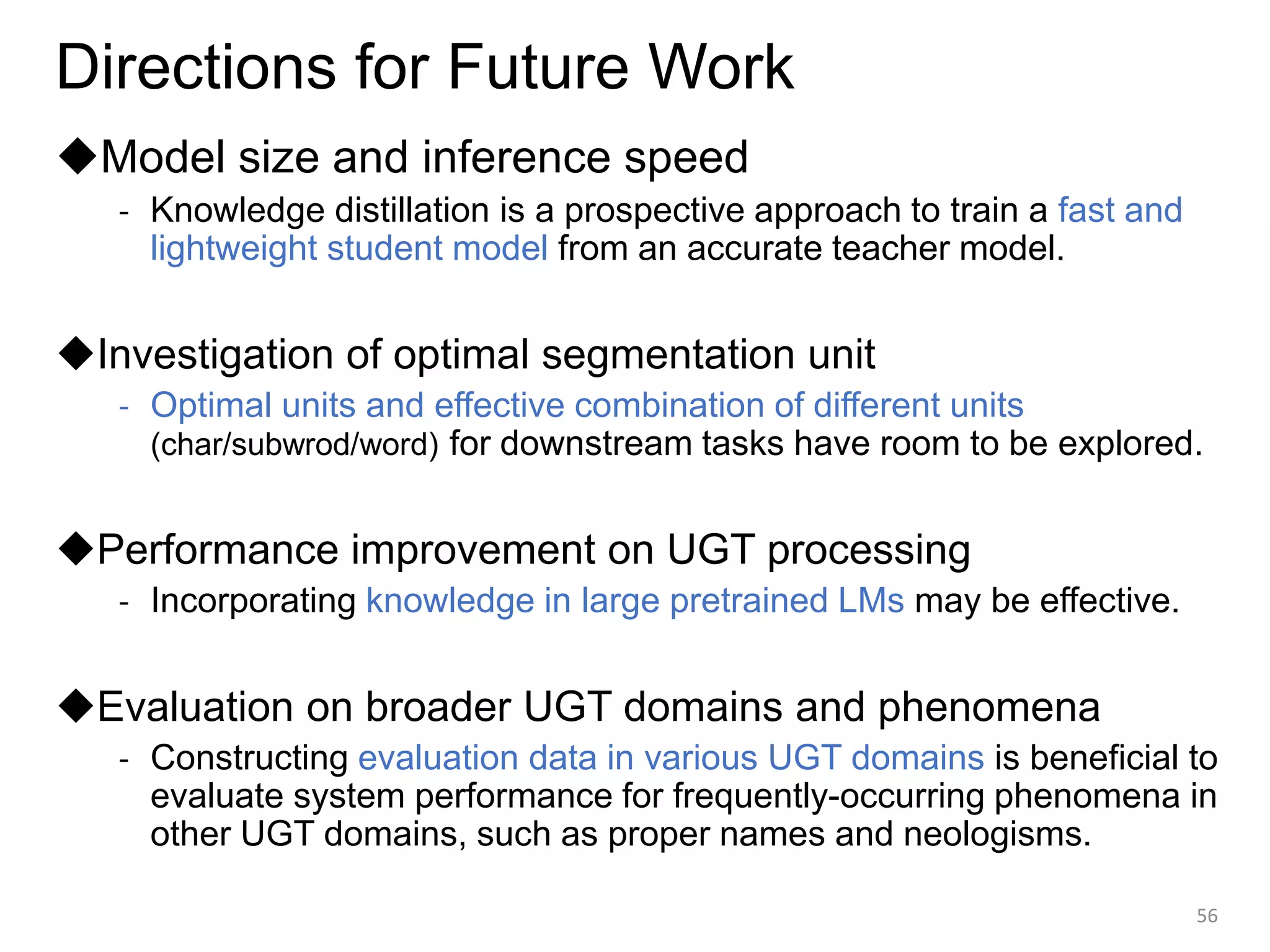 Directions for Future Work
◆Model size and inference speed
- Knowledge distillation is a prospective approach to train a fast and
lightweight student model from an accurate teacher model.
◆Investigation of optimal segmentation unit
- Optimal units and effective combination of different units
(char/subwrod/word) for downstream tasks have room to be explored.
◆Performance improvement on UGT processing
- Incorporating knowledge in large pretrained LMs may be effective.
◆Evaluation on broader UGT domains and phenomena
- Constructing evaluation data in various UGT domains is beneficial to
evaluate system performance for frequently-occurring phenomena in
other UGT domains, such as proper names and neologisms.
56
 
