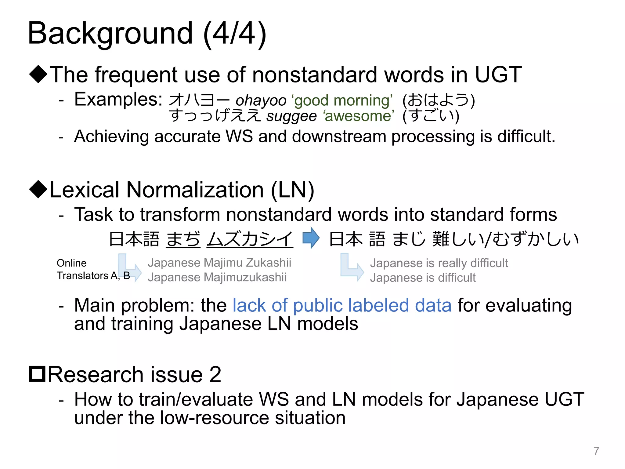 Background (4/4)
◆The frequent use of nonstandard words in UGT
- Examples: オハヨー ohayoo ‘good morning’ (おはよう)
すっっげええ suggee ‘awesome’ (すごい)
- Achieving accurate WS and downstream processing is difficult.
◆Lexical Normalization (LN)
- Task to transform nonstandard words into standard forms
- Main problem: the lack of public labeled data for evaluating
and training Japanese LN models
Research issue 2
- How to train/evaluate WS and LN models for Japanese UGT
under the low-resource situation
7
日本語 まぢ ムズカシイ 日本 語 まじ 難しい/むずかしい
Japanese Majimu Zukashii
Japanese Majimuzukashii
Online
Translators A, B
Japanese is really difficult
Japanese is difficult
 
