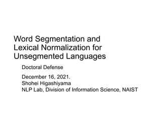 Word Segmentation and
Lexical Normalization for
Unsegmented Languages
Doctoral Defense
December 16, 2021.
Shohei Higashiyama
NLP Lab, Division of Information Science, NAIST
 