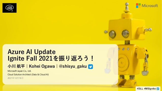 Azure AI Update
Ignite Fall 2021を振り返ろう！
小川 航平 | Kohei Ogawa | @shisyu_gaku
Microsoft Japan Co., Ltd.
Cloud Solution Architect (Data & Cloud AI)
2021年12月16日
#DLL #MSIgnite
 