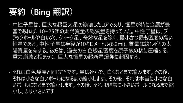 要約（Bing 翻訳）
 中性子星は、巨大な超巨大星の崩壊したコアであり、恒星が特に金属が豊
富であれば、10~25個の太陽質量の総質量を持っていた。中性子星は、ブ
ラックホールや白い穴、クォーク星、奇妙な星を除く、最小かつ最も密度の高い
恒星である。中性子星は半径が10キロメートル(6.2mi)、質量は約1.4個の太
陽質量を有する。彼らは、過去の白色矮星密度を原子核の核に圧縮する、
重力崩壊と相まって、巨大な恒星の超新星爆発に起因する。
 それは白色矮星と同じことです。星は死んで、白くなるまで縮みます。その後、
それは小さな白いボールになるまで縮小します。その後、それは本当に小さな白
いボールになるまで縮小します。その後、それは非常に小さいボールになるまで縮
小し、より小さいです
 