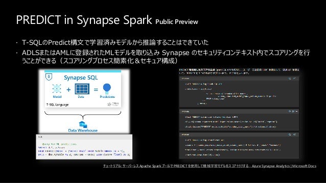 PREDICT in Synapse Spark Public Preview
 T-SQLのPredict構文で学習済みモデルから推論することはできていた
 ADLSまたはAMLに登録されたMLモデルを取り込み Synapse のセキュリティコンテキスト内でスコアリングを行
うことができる（スコアリングプロセス簡素化＆セキュア構成）
チュートリアル: サーバーレス Apache Spark プールで PREDICT を使用して機械学習モデルをスコア付けする - Azure Synapse Analytics | Microsoft Docs
 