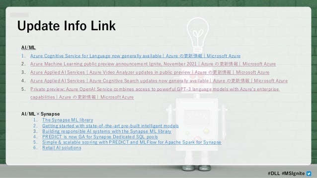 Update Info Link
AI/ML
1. Azure Cognitive Service for Language now generally available | Azure の更新情報 | Microsoft Azure
2. Azure Machine Learning public preview announcement Ignite, November 2021 | Azure の更新情報 | Microsoft Azure
3. Azure Applied AI Services | Azure Video Analyzer updates in public preview | Azure の更新情報 | Microsoft Azure
4. Azure Applied AI Services | Azure Cognitive Search updates now generally available | Azure の更新情報 | Microsoft Azure
5. Private preview: Azure OpenAI Service combines access to powerful GPT-3 language models with Azure’s enterprise
capabilities | Azure の更新情報 | Microsoft Azure
AI/ML×Synapse
1. The Synapse ML library
2. Getting started with state-of-the-art pre-built intelligent models
3. Building responsible AI systems with the Synapse ML library
4. PREDICT is now GA for Synapse Dedicated SQL pools
5. Simple & scalable scoring with PREDICT and MLFlow for Apache Spark for Synapse
6. Retail AI solutions
#DLL #MSIgnite
 