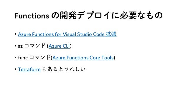 Functions の開発デプロイに必要なもの
• Azure Functions for Visual Studio Code 拡張
• az コマンド (Azure CLI)
• func コマンド(Azure Functions Core Tools)
• Terraform もあるとうれしい
 