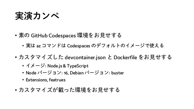 実演カンペ
• 素の GitHub Codespaces 環境をお見せする
• 実は az コマンドは Codespaces のデフォルトのイメージで使える
• カスタマイズした devcontainer.json と Dockerfile をお見せする
• イメージ: Node.js & TypeScript
• Node バージョン: 16, Debian バージョン: buster
• Extensions, featrues
• カスタマイズが載った環境をお見せする
 